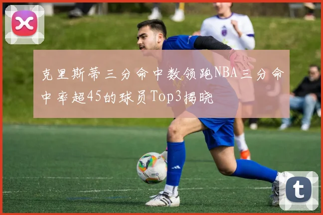 克里斯蒂三分命中数领跑NBA三分命中率超45的球员Top3揭晓