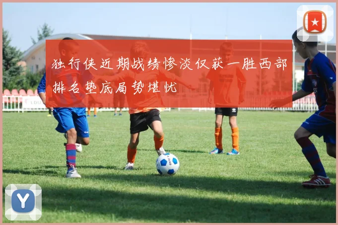 独行侠近期战绩惨淡仅获一胜西部排名垫底局势堪忧