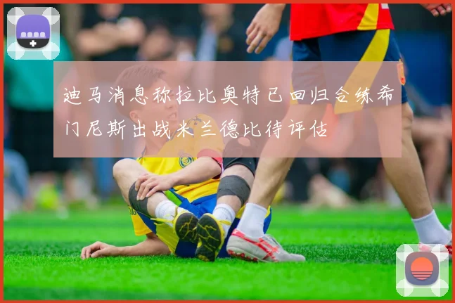 迪马消息称拉比奥特已回归合练希门尼斯出战米兰德比待评估