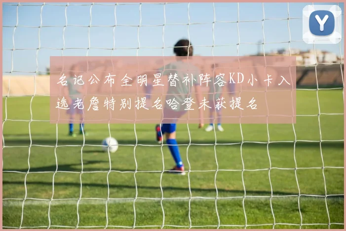 名记公布全明星替补阵容KD小卡入选老詹特别提名哈登未获提名