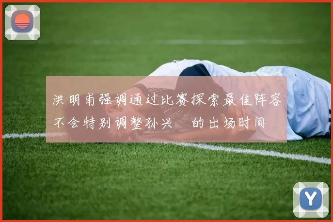 洪明甫强调通过比赛探索最佳阵容不会特别调整孙兴慜的出场时间