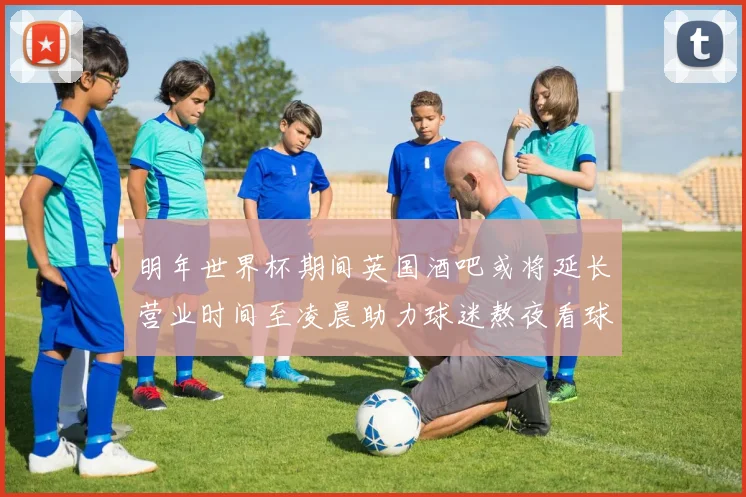 明年世界杯期间英国酒吧或将延长营业时间至凌晨助力球迷熬夜看球