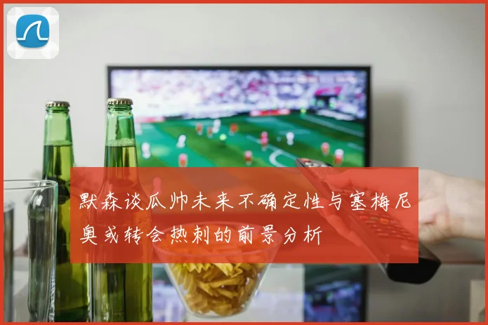 默森谈瓜帅未来不确定性与塞梅尼奥或转会热刺的前景分析