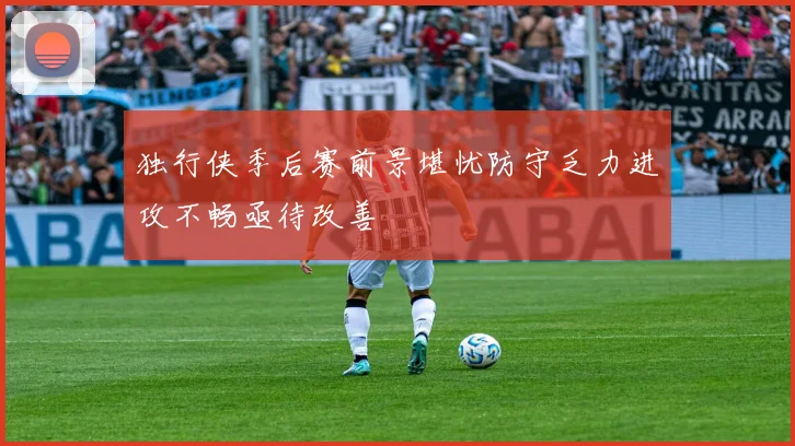 独行侠季后赛前景堪忧防守乏力进攻不畅亟待改善