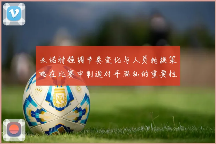 米诺特强调节奏变化与人员轮换策略在比赛中制造对手混乱的重要性
