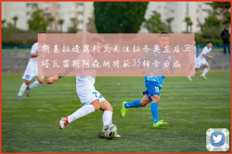 斯基拉透露科莫关注拉齐奥左后卫塔瓦雷斯阿森纳将获35转会分成