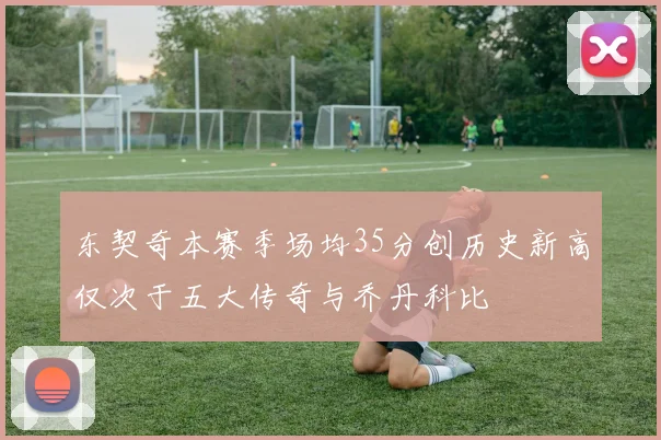 东契奇本赛季场均35分创历史新高仅次于五大传奇与乔丹科比
