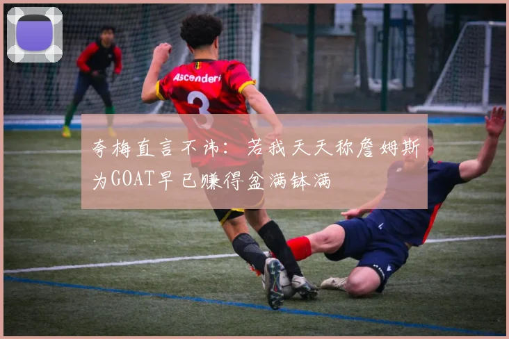夸梅直言不讳：若我天天称詹姆斯为GOAT早已赚得盆满钵满