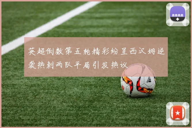 英超倒数第五轮精彩纷呈西汉姆逆袭热刺两队平局引发热议
