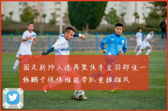 国足新帅人选再聚焦李金羽邵佳一韩鹏于根伟谁能带队重振雄风