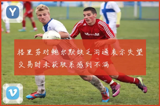 格里芬对鲍尔默缺乏沟通表示失望交易时未获联系感到不满