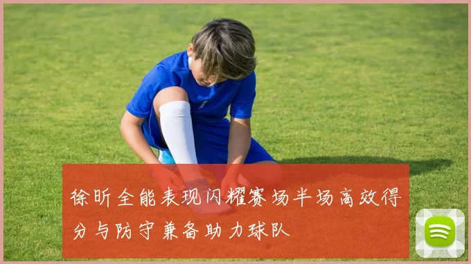 徐昕全能表现闪耀赛场半场高效得分与防守兼备助力球队