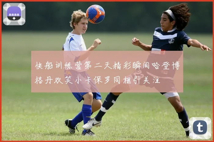 快船训练营第二天精彩瞬间哈登博格丹欢笑小卡保罗同框引关注