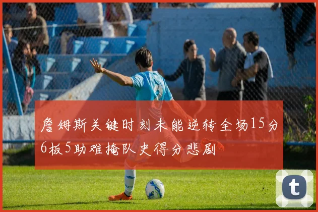詹姆斯关键时刻未能逆转全场15分6板5助难掩队史得分悲剧