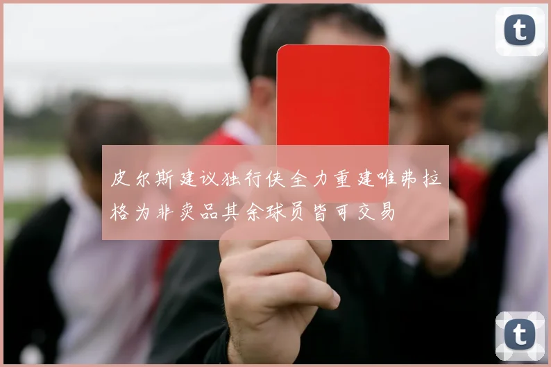 皮尔斯建议独行侠全力重建唯弗拉格为非卖品其余球员皆可交易