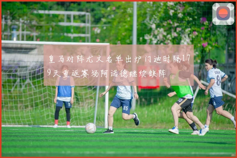 皇马对阵尤文名单出炉门迪时隔179天重返赛场阿诺德继续缺阵