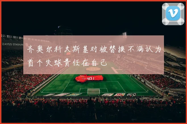 齐奥尔科夫斯基对被替换不满认为首个失球责任在自己