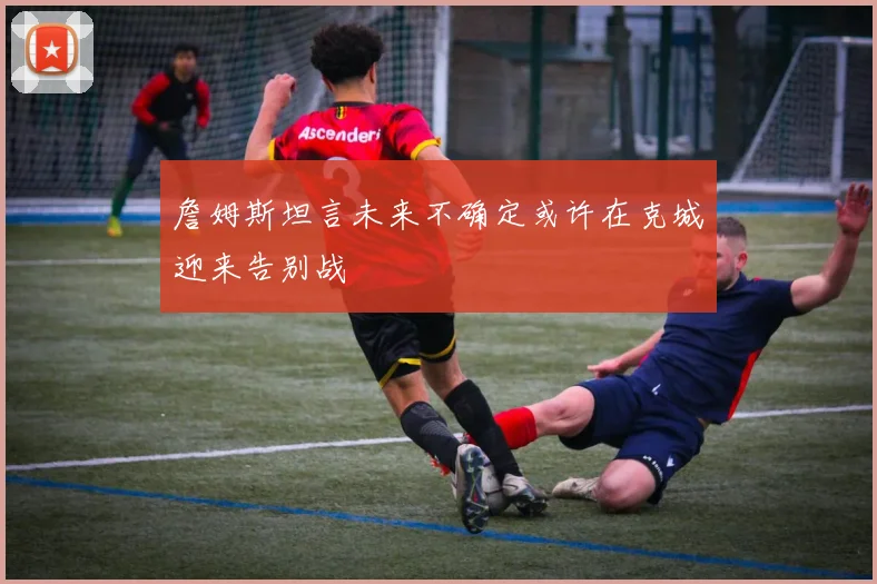 詹姆斯坦言未来不确定或许在克城迎来告别战