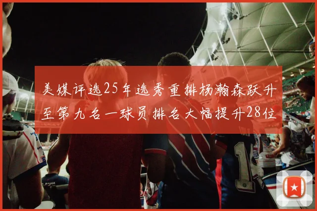 美媒评选25年选秀重排杨瀚森跃升至第九名一球员排名大幅提升28位
