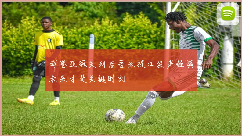 海港亚冠失利后吾米提江发声强调未来才是关键时刻