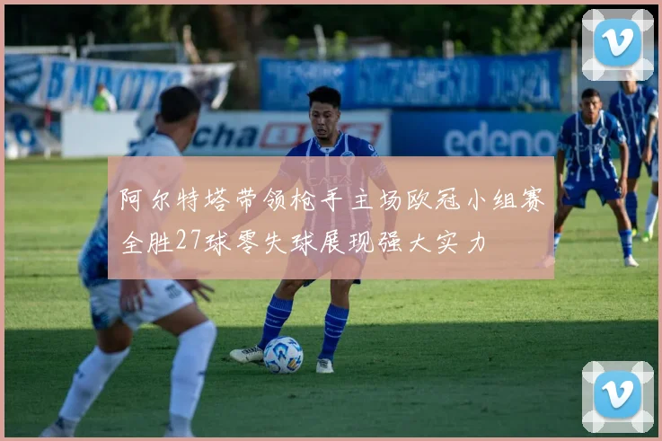 阿尔特塔带领枪手主场欧冠小组赛全胜27球零失球展现强大实力