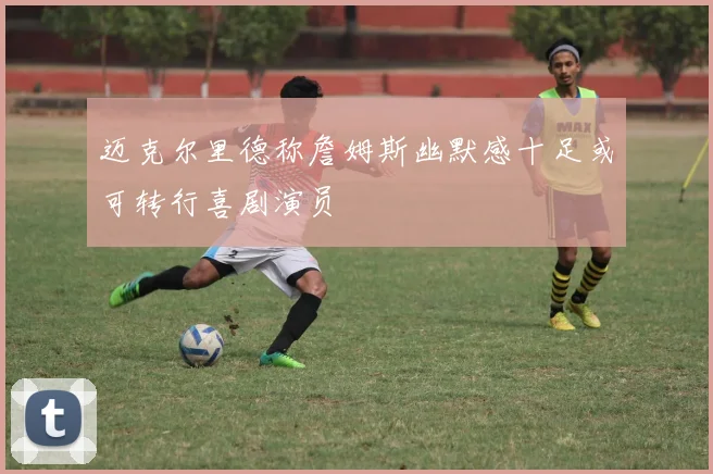 迈克尔里德称詹姆斯幽默感十足或可转行喜剧演员