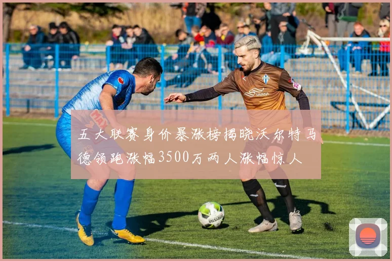 五大联赛身价暴涨榜揭晓沃尔特马德领跑涨幅3500万两人涨幅惊人