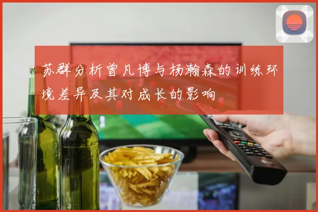 苏群分析曾凡博与杨瀚森的训练环境差异及其对成长的影响